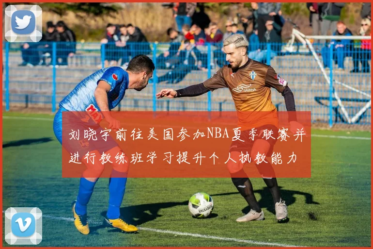 刘晓宇前往美国参加NBA夏季联赛并进行教练班学习提升个人执教能力