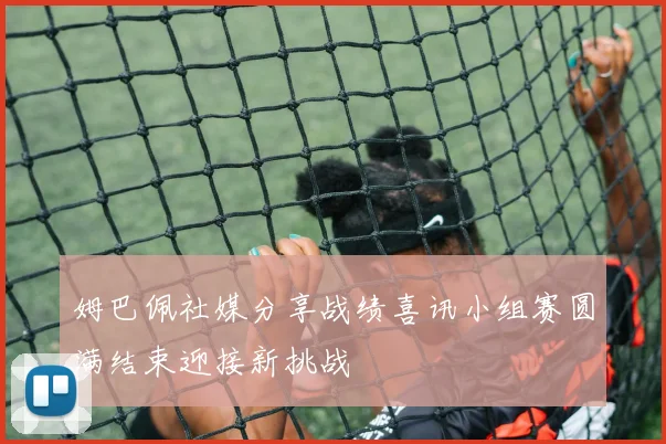 姆巴佩社媒分享战绩喜讯小组赛圆满结束迎接新挑战