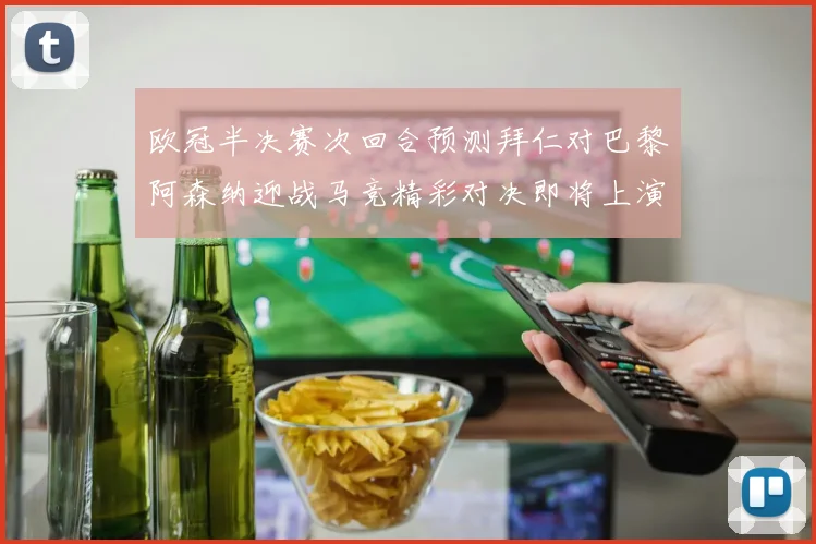 欧冠半决赛次回合预测拜仁对巴黎阿森纳迎战马竞精彩对决即将上演
