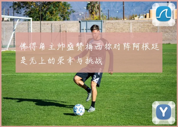 佛得角主帅盛赞梅西称对阵阿根廷是无上的荣幸与挑战