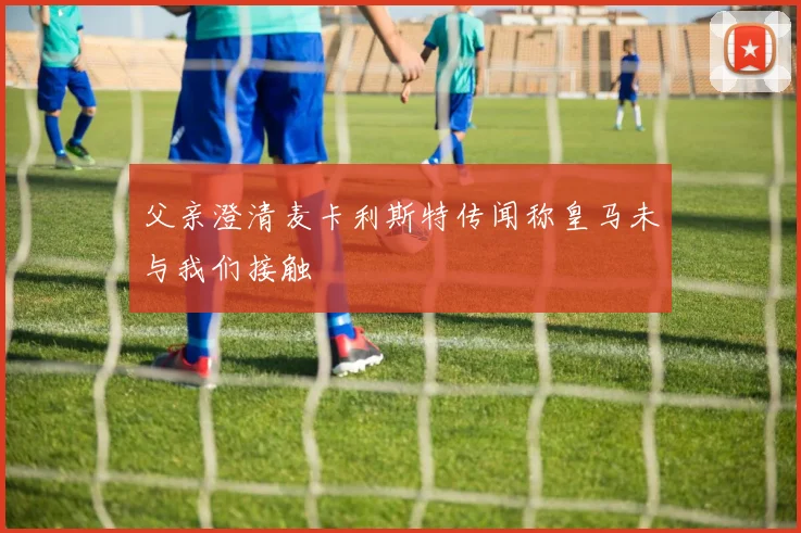 父亲澄清麦卡利斯特传闻称皇马未与我们接触