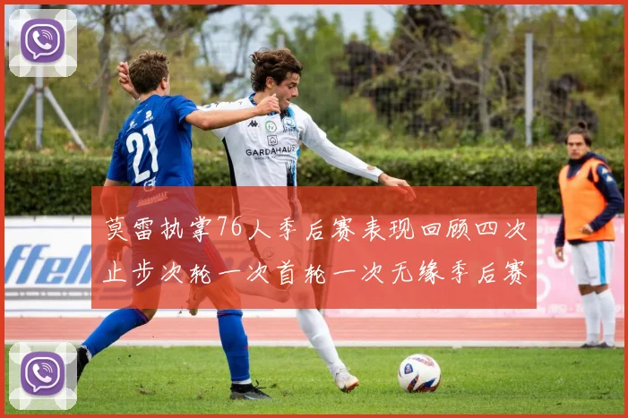 莫雷执掌76人季后赛表现回顾四次止步次轮一次首轮一次无缘季后赛