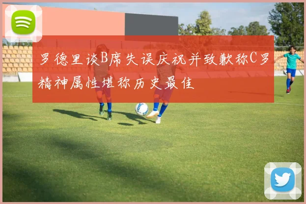 罗德里谈B席失误庆祝并致歉称C罗精神属性堪称历史最佳