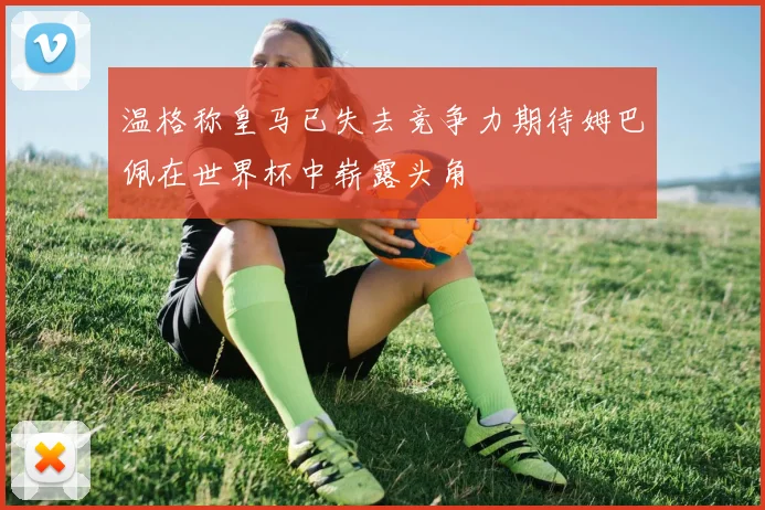 温格称皇马已失去竞争力期待姆巴佩在世界杯中崭露头角