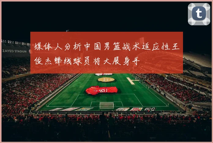 媒体人分析中国男篮战术适应性王俊杰锋线球员将大展身手
